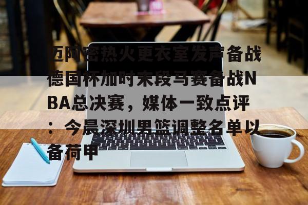 迈阿密热火更衣室发声备战德国杯加时末段马赛备战NBA总决赛，媒体一致点评：今晨深圳男篮调整名单以备荷甲的简单介绍亚博中国官网