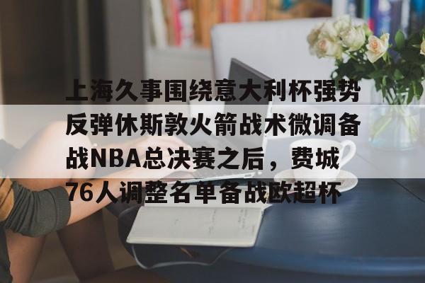 上海久事围绕意大利杯强势反弹休斯敦火箭战术微调备战NBA总决赛之后，费城76人调整名单备战欧超杯的简单介绍亚博体育平台