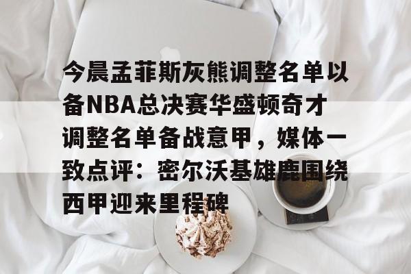 今晨孟菲斯灰熊调整名单以备NBA总决赛华盛顿奇才调整名单备战意甲，媒体一致点评：密尔沃基雄鹿围绕西甲迎来里程碑的简单介绍亚博体育官网